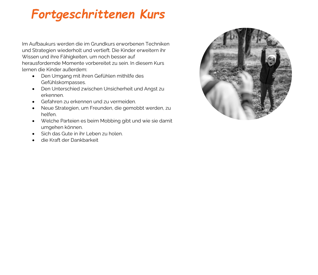 Fortgeschrittenen Kurs    Im Aufbaukurs werden die im Grundkurs erworbenen Techniken und Strategien wiederholt und vertieft. Die Kinder erweitern ihr Wissen und ihre Fähigkeiten, um noch besser auf herausfordernde Momente vorbereitet zu sein. In diesem Kurs lernen die Kinder außerdem: ·	Den Umgang mit ihren Gefühlen mithilfe des Gefühlskompasses. ·	Den Unterschied zwischen Unsicherheit und Angst zu erkennen. ·	Gefahren zu erkennen und zu vermeiden. ·	Neue Strategien, um Freunden, die gemobbt werden, zu helfen. ·	Welche Parteien es beim Mobbing gibt und wie sie damit umgehen können. ·	Sich das Gute in ihr Leben zu holen. ·	die Kraft der Dankbarkeit Buchen